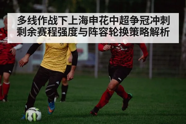 多线作战下上海申花中超争冠冲刺 剩余赛程强度与阵容轮换策略解析
