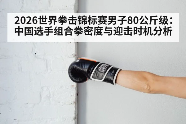 2026世界拳击锦标赛男子80公斤级：中国选手组合拳密度与迎击时机分析