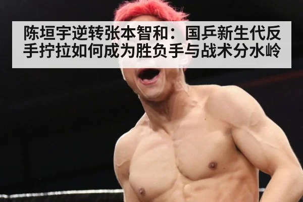陈垣宇逆转张本智和：国乒新生代反手拧拉如何成为胜负手与战术分水岭