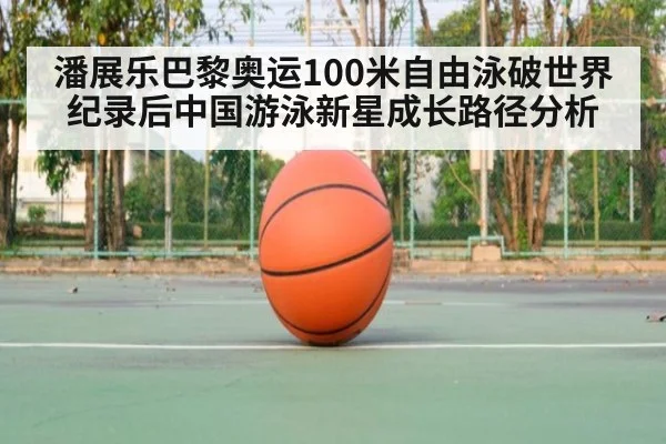 潘展乐巴黎奥运100米自由泳破世界纪录后中国游泳新星成长路径分析